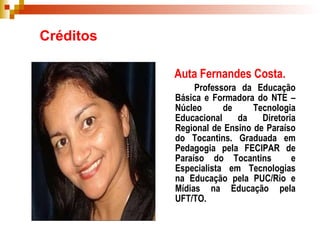 Créditos Auta Fernandes Costa.   Professora da Educação Básica e Formadora do NTE – Núcleo de Tecnologia Educacional da Diretoria Regional de Ensino de Paraíso do Tocantins. Graduada em Pedagogia pela FECIPAR de Paraíso do Tocantins  e Especialista em Tecnologias na Educação pela PUC/Rio e Mídias na Educação pela UFT/TO. 