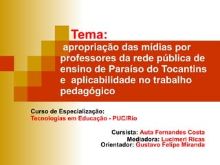 Tema:    apropriação das mídias por professores da rede pública de ensino de Paraíso do Tocantins  e  aplicabilidade no trabalho pedagógico Curso de Especialização: Tecnologias em Educação - PUC/Rio Cursista:  Auta Fernandes Costa Mediadora:  Lucimeri Ricas Orientador:  Gustavo Felipe Miranda 