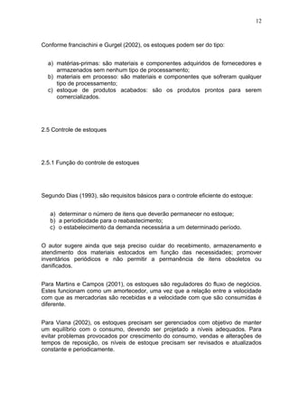 12



Conforme francischini e Gurgel (2002), os estoques podem ser do tipo:


  a) matérias-primas: são materiais e componentes adquiridos de fornecedores e
     armazenados sem nenhum tipo de processamento;
  b) materiais em processo: são materiais e componentes que sofreram qualquer
     tipo de processamento;
  c) estoque de produtos acabados: são os produtos prontos para serem
     comercializados.




2.5 Controle de estoques




2.5.1 Função do controle de estoques




Segundo Dias (1993), são requisitos básicos para o controle eficiente do estoque:


   a) determinar o número de itens que deverão permanecer no estoque;
   b) a periodicidade para o reabastecimento;
   c) o estabelecimento da demanda necessária a um determinado período.


O autor sugere ainda que seja preciso cuidar do recebimento, armazenamento e
atendimento dos materiais estocados em função das necessidades; promover
inventários periódicos e não permitir a permanência de itens obsoletos ou
danificados.


Para Martins e Campos (2001), os estoques são reguladores do fluxo de negócios.
Estes funcionam como um amortecedor, uma vez que a relação entre a velocidade
com que as mercadorias são recebidas e a velocidade com que são consumidas é
diferente.


Para Viana (2002), os estoques precisam ser gerenciados com objetivo de manter
um equilíbrio com o consumo, devendo ser projetado a níveis adequados. Para
evitar problemas provocados por crescimento do consumo, vendas e alterações de
tempos de reposição, os níveis de estoque precisam ser revisados e atualizados
constante e periodicamente.
 