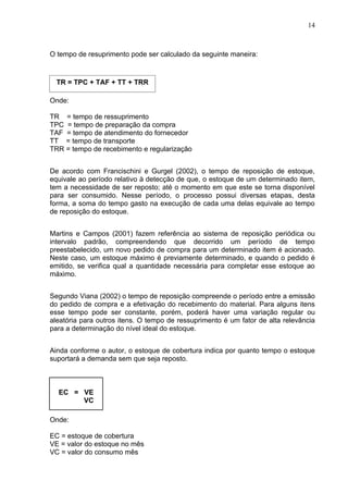 14



O tempo de resuprimento pode ser calculado da seguinte maneira:



  TR = TPC + TAF + TT + TRR

Onde:

TR = tempo de ressuprimento
TPC = tempo de preparação da compra
TAF = tempo de atendimento do fornecedor
TT = tempo de transporte
TRR = tempo de recebimento e regularização


De acordo com Francischini e Gurgel (2002), o tempo de reposição de estoque,
equivale ao período relativo à detecção de que, o estoque de um determinado item,
tem a necessidade de ser reposto; até o momento em que este se torna disponível
para ser consumido. Nesse período, o processo possui diversas etapas, desta
forma, a soma do tempo gasto na execução de cada uma delas equivale ao tempo
de reposição do estoque.


Martins e Campos (2001) fazem referência ao sistema de reposição periódica ou
intervalo padrão, compreendendo que decorrido um período de tempo
preestabelecido, um novo pedido de compra para um determinado item é acionado.
Neste caso, um estoque máximo é previamente determinado, e quando o pedido é
emitido, se verifica qual a quantidade necessária para completar esse estoque ao
máximo.


Segundo Viana (2002) o tempo de reposição compreende o período entre a emissão
do pedido de compra e a efetivação do recebimento do material. Para alguns itens
esse tempo pode ser constante, porém, poderá haver uma variação regular ou
aleatória para outros itens. O tempo de ressuprimento é um fator de alta relevância
para a determinação do nível ideal do estoque.


Ainda conforme o autor, o estoque de cobertura indica por quanto tempo o estoque
suportará a demanda sem que seja reposto.



  EC = VE
       VC

Onde:

EC = estoque de cobertura
VE = valor do estoque no mês
VC = valor do consumo mês
 