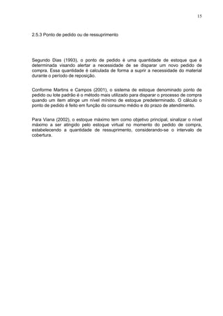 15



2.5.3 Ponto de pedido ou de ressuprimento




Segundo Dias (1993), o ponto de pedido é uma quantidade de estoque que é
determinada visando alertar a necessidade de se disparar um novo pedido de
compra. Essa quantidade é calculada de forma a suprir a necessidade do material
durante o período de reposição.


Conforme Martins e Campos (2001), o sistema de estoque denominado ponto de
pedido ou lote padrão é o método mais utilizado para disparar o processo de compra
quando um item atinge um nível mínimo de estoque predeterminado. O cálculo o
ponto de pedido é feito em função do consumo médio e do prazo de atendimento.


Para Viana (2002), o estoque máximo tem como objetivo principal, sinalizar o nível
máximo a ser atingido pelo estoque virtual no momento do pedido de compra,
estabelecendo a quantidade de ressuprimento, considerando-se o intervalo de
cobertura.
 