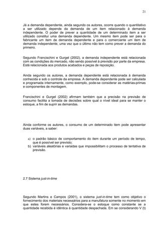 21



Já a demanda dependente, ainda segundo os autores, ocorre quando o quantitativo
a ser utilizado depende da demanda de um item relacionado à demanda
independente. O poder de prever a quantidade de um determinado item a ser
utilizado constitui uma demanda dependente. Um mesmo item pode ser para o
fabricante um item de demanda dependente e para o comerciante um item de
demanda independente, uma vez que o último não tem como prever a demanda do
primeiro.


Segundo Francischini e Gurgel (2002), a demanda independente está relacionada
com as condições do mercado, não sendo possível à previsão por parte da empresa.
Está relacionada aos produtos acabados e peças de reposição.


Ainda segundo os autores, a demanda dependente está relacionada à demanda
conhecida e sob o controle da empresa. A demanda dependente pode ser calculada
e programada internamente, como exemplo, pode-se considerar as matérias-primas
e componentes de montagem.


Francischini e Gurgel (2002) afirmam também que a precisão na previsão de
consumo facilita a tomada de decisões sobre qual o nível ideal para se manter o
estoque, a fim de suprir as demandas.




Ainda conforme os autores, o consumo de um determinado item pode apresentar
duas variáveis, a saber:


   a) o padrão básico de comportamento do item durante um período de tempo,
      que é possível ser previsto;
   b) variáveis aleatórias e variadas que impossibilitam o processo de tentativa de
      previsão.




2.7 Sistema just-in-time




Segundo Martins e Campos (2001), o sistema just-in-time tem como objetivo o
fornecimento dos materiais necessários para a manufatura somente no momento em
que estes forem necessários. Considera-se o estoque como constante se a
quantidade recebida é idêntica à quantidade despachada. Em se considerando V (t)
 