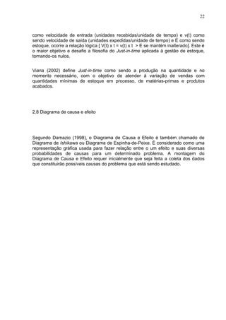 22



como velocidade de entrada (unidades recebidas/unidade de tempo) e v(t) como
sendo velocidade de saída (unidades expedidas/unidade de tempo) e E como sendo
estoque, ocorre a relação lógica [ V(t) x t = v(t) x t > E se mantém inalterado]. Este é
o maior objetivo e desafio a filosofia do Just-in-time aplicada à gestão de estoque,
tornando-os nulos.


Viana (2002) define Just-in-time como sendo a produção na quantidade e no
momento necessário, com o objetivo de atender à variação de vendas com
quantidades mínimas de estoque em processo, de matérias-primas e produtos
acabados.




2.8 Diagrama de causa e efeito




Segundo Damazio (1998), o Diagrama de Causa e Efeito é também chamado de
Diagrama de Ishikawa ou Diagrama de Espinha-de-Peixe. É considerado como uma
representação gráfica usada para fazer relação entre o um efeito e suas diversas
probabilidades de causas para um determinado problema. A montagem do
Diagrama de Causa e Efeito requer inicialmente que seja feita a coleta dos dados
que constituirão possíveis causas do problema que está sendo estudado.
 