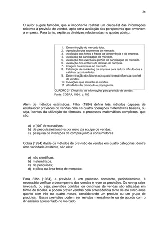 26



O autor sugere também, que é importante realizar um check-list das informações
relativas à previsão de vendas, após uma avaliação das perspectivas que envolvem
a empresa. Para tanto, expõe as diretrizes relacionadas no quadro abaixo:



                           1.  Determinação do mercado total.
                           2.  Apreciação dos segmentos de mercado.
                           3.  Avaliação dos fortes e fracos da concorrência e da empresa.
                           4.  Avaliação da participação de mercado.
                           5.  Avaliação dos eventuais ganhos de participação de mercado.
                           6.  Avaliação dos critérios de decisão de compras.
                           7.  Imagem da empresa no mercado.
                           8.  Estratégia de marketing da empresa para reduzir dificuldades e
                               catalisar oportunidades.
                           9. Determinação dos fatores nos quais haverá influencia no nível
                               de vendas.
                           10. Inovações que afetarão as vendas.
                           11. Atividades de promoção e propaganda.

                      QUADRO 2 - Check-list de informações para previsão de vendas.
                      Fonte: COBRA, 1994, p. 102


Além de métodos estatísticos, Filho (1984) define três métodos capazes de
estabelecer previsões de vendas com as quatro operações matemáticas básicas, ou
seja, isentos da utilização de fórmulas e processos matemáticos complexos, que
são:


   a) o “júri” de executivos;
   b) de pesquisa/estimativa por meio da equipe de vendas;
   c) pesquisa de intenções de compra junto a consumidores


Cobra (1994) divide os métodos de previsão de vendas em quatro categorias, dentre
uma variedade existente, são eles:


   a)   não científicos;
   b)   matemáticos;
   c)   de pesquisas;
   d)   e piloto ou área-teste de mercado.


Para Filho (1984), a previsão é um processo constante, periodicamente, é
necessário verificar o desempenho das vendas e rever as previsões. Os runnig sales
forecasts, ou seja, previsões corridas ou contínuas de vendas são utilizadas em
forma de tabelas, e podem prever vendas com antecedência tanto de até cinco anos
quanto com três ou quatro meses, considerando um produto ou um grupo de
produtos. Essas previsões podem ser revistas mensalmente ou de acordo com o
dinamismo apresentado no mercado.
 