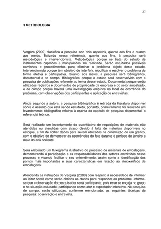 27



3 METODOLOGIA




Vergara (2000) classifica a pesquisa sob dois aspectos, quanto aos fins e quanto
aos meios. Balizado nessa referência, quanto aos fins, à pesquisa será
metodológica e intervencionista. Metodológica porque se trata do estudo de
instrumentos captados e manipulados na realidade. Serão estudados possíveis
caminhos e procedimentos para eliminar o problema objeto deste estudo.
Intervencionista porque tem objetivo de interferir, modificar e resolver o problema de
forma efetiva e participativa. Quanto aos meios, a pesquisa será bibliográfica,
documental e de campo. Bibliográfica porque o estudo será desenvolvido com a
pesquisa de publicações referente ao tema desse estudo. Documental porque serão
utilizados registros e documentos de propriedade da empresa e do setor amostrado,
e de campo porque haverá uma investigação empírica no local de ocorrência do
problema, com observações dos participantes e aplicação de entrevistas.


Ainda segundo a autora, a pesquisa bibliográfica é retirada da literatura disponível
sobre o assunto que está sendo estudado, portanto, primeiramente foi realizado um
levantamento bibliográfico relativo à escrita do capítulo de pesquisa documental, o
referencial teórico.


Será realizado um levantamento do quantitativo de requisições de materiais não
atendidas ou atendidas com atraso devido à falta de materiais disponíveis no
estoque, a fim de colher dados para serem utilizados na construção de um gráfico,
com o objetivo de demonstrar as ocorrências do fato durante o período de janeiro a
maio do ano corrente.


Será elaborado um fluxograma ilustrativo do processo de materiais de embalagens,
demonstrando a participação e as responsabilidades dos setores envolvidos nesse
processo e visando facilitar o seu entendimento; assim como a identificação dos
pontos mais importantes e suas características em relação ao almoxarifado de
embalagens.


Atendendo as instruções de Vergara (2000) com respeito à necessidade de informar
ao leitor sobre como serão obtidos os dados para responder ao problema, informa-
se que a observação do pesquisador será participante, pois esse se engaja no grupo
e na situação estudada, participando como ator e espectador interativo. Na pesquisa
de campo, serão utilizadas, conforme mencionado, as seguintes técnicas de
pesquisa: observação e entrevista.
 