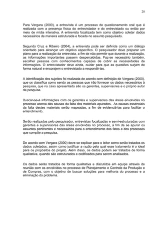 28



Para Vergara (2000), a entrevista é um processo de questionamento oral que é
realizada com a presença física do entrevistador e do entrevistado ou então por
meio de mídia interativa. A entrevista focalizada tem como objetivo coletar dados
necessários de maneira estruturada e focada no assunto pesquisado.


Segundo Cruz e Ribeiro (2004), a entrevista pode ser definida como um diálogo
orientado para alcançar um objetivo específico. O pesquisador deve preparar um
plano para a realização da entrevista, a fim de não permitir que durante a realização,
as informações importantes passem despercebidas. Faz-se necessário também,
escolher pessoas com conhecimentos capazes de cobrir as necessidades de
informações. O entrevistador deve ainda, cuidar para que as questões surjam de
forma natural e encorajem o entrevistado a respondê-las.


A identificação dos sujeitos foi realizada de acordo com definição de Vergara (2000),
que os classifica como sendo as pessoas que irão fornecer os dados necessários à
pesquisa, que no caso apresentado são os gerentes, supervisores e o próprio autor
da pesquisa.


Buscar-se-á informações com os gerentes e supervisores das áreas envolvidas no
processo acerca das causas da falta dos materiais apurados. As causas essenciais
da falta destes materiais serão mapeadas, a fim de evidenciá-las para facilitar o
entendimento.


Serão realizadas pelo pesquisador, entrevistas focalizadas e semi-estruturadas com
gerentes e supervisores das áreas envolvidas no processo, a fim de se apurar os
assuntos pertinentes e necessários para o entendimento dos fatos e dos processos
que compõe a pesquisa.


De acordo com Vergara (2000) deve-se explicar para o leitor como serão tratados os
dados coletados, assim como justificar a razão pela qual esse tratamento é o ideal
para os propósitos do projeto. Além disso, os dados podem ser tratados de forma
qualitativa, quando são estruturados e codificados para serem analisados.


Os dados serão tratados de forma qualitativa e discutidos em equipe através de
reunião com os envolvidos no processo de Planejamento e Controle da Produção e
de Compras, com o objetivo de buscar soluções para melhoria do processo e a
eliminação do problema.
 