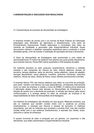 29



4 DEMONSTRAÇÃO E DISCUSSÃO DOS RESULTADOS




4.1 Características do processo de almoxarifado de embalagens




A empresa mantém de acordo com o as normas de Boas Praticas de Fabricação
estipuladas pelo Ministério da Agricultura e Abastecimento, uma série de
Procedimentos Operacionais Padrão elaborados e controlados pelo Setor da
Garantia da Qualidade e aprovados pela Superintendência Industrial. Esses
documentos instruem e detalham operações especificas para a produção e outras
atividades gerais, a fim de orientar a realização de operações técnicas e produtivas.


O Setor de Almoxarifado de Embalagens está posicionado a uma média de
aproximadamente 70 metros de distância dos setores aos quais presta atendimento,
seus clientes internos. Possui 640 metros quadrados e 456 posições de pallet.


Os materiais alocados no setor possuem características, tamanhos e medidas
variadas e são compostos de: frascos de vidro, frascos plásticos, tampas de
borracha, tampas plásticas, selos de alumínio, caixas plásticas, caixas de papelão,
seringas descartáveis, sacos plásticos, insufilme, cartuchos individuais, cartuchos
coletivos, rótulos de caixa, rótulos de frasco, bulas, folhetos promocionais e brindes.


A empresa fabrica 70% dos frascos plásticos que utiliza na sua linha de produção,
para tanto, mantém uma fabrica nas suas dependências, considerada internamente
como um setor da empresa, e recebe o nome de EMBA. A matéria prima destinada
à fabricação destes frascos está alocada no Almoxarifado de Embalagens e é
retirada de acordo com a demanda de produção. A retirada dos frascos após serem
confeccionados e a entrega destes no setor de produção da empresa é de
responsabilidade do Setor de Almoxarifado de Embalagens.


Os materiais de embalagens são divididos em dois grupos. Materiais primários, que
são os materiais que mantêm contato direto com a essência do produto
(medicamento), a exemplo dos frascos e tampas de borracha. E materiais
secundários, que são os materiais que compõem o produto final, mas não mantêm
contato direto com a sua essência (medicamento), a exemplo dos rótulos, bulas,
cartuchos e caixas de embarque.


O quadro funcional do setor é composto por um gerente, um supervisor e três
atendentes, que estão subordinados à Superintendência Industrial.
 