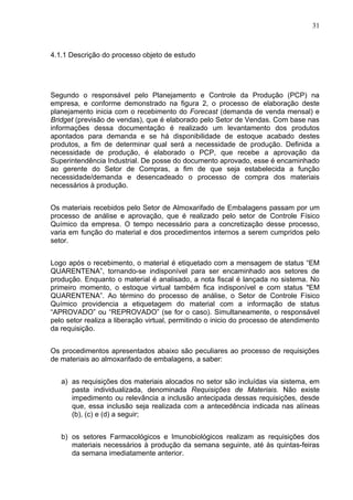 31



4.1.1 Descrição do processo objeto de estudo




Segundo o responsável pelo Planejamento e Controle da Produção (PCP) na
empresa, e conforme demonstrado na figura 2, o processo de elaboração deste
planejamento inicia com o recebimento do Forecast (demanda de venda mensal) e
Bridget (previsão de vendas), que é elaborado pelo Setor de Vendas. Com base nas
informações dessa documentação é realizado um levantamento dos produtos
apontados para demanda e se há disponibilidade de estoque acabado destes
produtos, a fim de determinar qual será a necessidade de produção. Definida a
necessidade de produção, é elaborado o PCP, que recebe a aprovação da
Superintendência Industrial. De posse do documento aprovado, esse é encaminhado
ao gerente do Setor de Compras, a fim de que seja estabelecida a função
necessidade/demanda e desencadeado o processo de compra dos materiais
necessários à produção.


Os materiais recebidos pelo Setor de Almoxarifado de Embalagens passam por um
processo de análise e aprovação, que é realizado pelo setor de Controle Físico
Químico da empresa. O tempo necessário para a concretização desse processo,
varia em função do material e dos procedimentos internos a serem cumpridos pelo
setor.


Logo após o recebimento, o material é etiquetado com a mensagem de status “EM
QUARENTENA”, tornando-se indisponível para ser encaminhado aos setores de
produção. Enquanto o material é analisado, a nota fiscal é lançada no sistema. No
primeiro momento, o estoque virtual também fica indisponível e com status "EM
QUARENTENA”. Ao término do processo de análise, o Setor de Controle Físico
Químico providencia a etiquetagem do material com a informação de status
“APROVADO” ou “REPROVADO” (se for o caso). Simultaneamente, o responsável
pelo setor realiza a liberação virtual, permitindo o inicio do processo de atendimento
da requisição.


Os procedimentos apresentados abaixo são peculiares ao processo de requisições
de materiais ao almoxarifado de embalagens, a saber:


   a) as requisições dos materiais alocados no setor são incluídas via sistema, em
      pasta individualizada, denominada Requisições de Materiais. Não existe
      impedimento ou relevância a inclusão antecipada dessas requisições, desde
      que, essa inclusão seja realizada com a antecedência indicada nas alíneas
      (b), (c) e (d) a seguir;


   b) os setores Farmacológicos e Imunobiológicos realizam as requisições dos
      materiais necessários à produção da semana seguinte, até às quintas-feiras
      da semana imediatamente anterior.
 