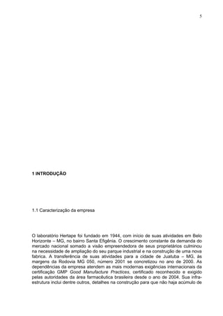 5




1 INTRODUÇÃO




1.1 Caracterização da empresa




O laboratório Hertape foi fundado em 1944, com início de suas atividades em Belo
Horizonte – MG, no bairro Santa Efigênia. O crescimento constante da demanda do
mercado nacional somado a visão empreendedora de seus proprietários culminou
na necessidade de ampliação do seu parque industrial e na construção de uma nova
fabrica. A transferência de suas atividades para a cidade de Juatuba – MG, às
margens da Rodovia MG 050, número 2001 se concretizou no ano de 2000. As
dependências da empresa atendem as mais modernas exigências internacionais da
certificação GMP Good Manufacture Practices, certificado reconhecido e exigido
pelas autoridades da área farmacêutica brasileira desde o ano de 2004. Sua infra-
estrutura inclui dentre outros, detalhes na construção para que não haja acúmulo de
 