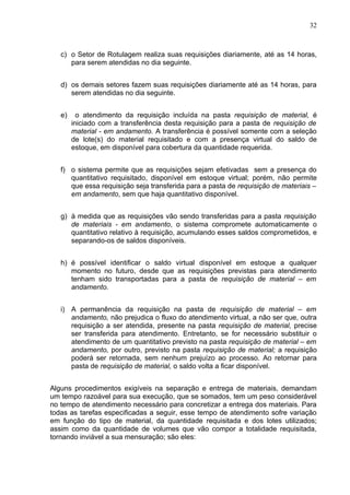 32



   c) o Setor de Rotulagem realiza suas requisições diariamente, até as 14 horas,
      para serem atendidas no dia seguinte.


   d) os demais setores fazem suas requisições diariamente até as 14 horas, para
      serem atendidas no dia seguinte.


   e)     o atendimento da requisição incluída na pasta requisição de material, é
        iniciado com a transferência desta requisição para a pasta de requisição de
        material - em andamento. A transferência é possível somente com a seleção
        de lote(s) do material requisitado e com a presença virtual do saldo de
        estoque, em disponível para cobertura da quantidade requerida.


   f) o sistema permite que as requisições sejam efetivadas sem a presença do
      quantitativo requisitado, disponível em estoque virtual; porém, não permite
      que essa requisição seja transferida para a pasta de requisição de materiais –
      em andamento, sem que haja quantitativo disponível.


   g) à medida que as requisições vão sendo transferidas para a pasta requisição
      de materiais - em andamento, o sistema compromete automaticamente o
      quantitativo relativo à requisição, acumulando esses saldos comprometidos, e
      separando-os de saldos disponíveis.


   h) é possível identificar o saldo virtual disponível em estoque a qualquer
      momento no futuro, desde que as requisições previstas para atendimento
      tenham sido transportadas para a pasta de requisição de material – em
      andamento.


   i) A permanência da requisição na pasta de requisição de material – em
      andamento, não prejudica o fluxo do atendimento virtual, a não ser que, outra
      requisição a ser atendida, presente na pasta requisição de material, precise
      ser transferida para atendimento. Entretanto, se for necessário substituir o
      atendimento de um quantitativo previsto na pasta requisição de material – em
      andamento, por outro, previsto na pasta requisição de material; a requisição
      poderá ser retornada, sem nenhum prejuízo ao processo. Ao retornar para
      pasta de requisição de material, o saldo volta a ficar disponível.


Alguns procedimentos exigíveis na separação e entrega de materiais, demandam
um tempo razoável para sua execução, que se somados, tem um peso considerável
no tempo de atendimento necessário para concretizar a entrega dos materiais. Para
todas as tarefas especificadas a seguir, esse tempo de atendimento sofre variação
em função do tipo de material, da quantidade requisitada e dos lotes utilizados;
assim como da quantidade de volumes que vão compor a totalidade requisitada,
tornando inviável a sua mensuração; são eles:
 