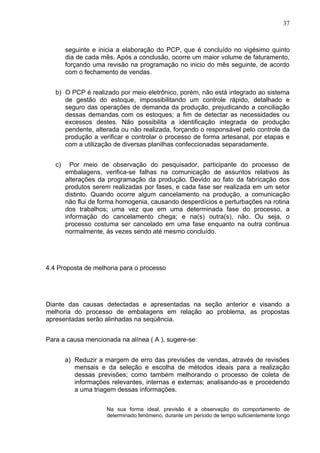 37



        seguinte e inicia a elaboração do PCP, que é concluído no vigésimo quinto
        dia de cada mês. Após a conclusão, ocorre um maior volume de faturamento,
        forçando uma revisão na programação no inicio do mês seguinte, de acordo
        com o fechamento de vendas.


   b) O PCP é realizado por meio eletrônico, porém, não está integrado ao sistema
      de gestão do estoque, impossibilitando um controle rápido, detalhado e
      seguro das operações de demanda da produção, prejudicando a conciliação
      dessas demandas com os estoques; a fim de detectar as necessidades ou
      excessos destes. Não possibilita a identificação integrada de produção
      pendente, alterada ou não realizada, forçando o responsável pelo controle da
      produção a verificar e controlar o processo de forma artesanal, por etapas e
      com a utilização de diversas planilhas confeccionadas separadamente.


   c)     Por meio de observação do pesquisador, participante do processo de
        embalagens, verifica-se falhas na comunicação de assuntos relativos às
        alterações da programação da produção. Devido ao fato da fabricação dos
        produtos serem realizadas por fases, e cada fase ser realizada em um setor
        distinto. Quando ocorre algum cancelamento na produção, a comunicação
        não flui de forma homogenia, causando desperdícios e perturbações na rotina
        dos trabalhos; uma vez que em uma determinada fase do processo, a
        informação do cancelamento chega; e na(s) outra(s), não. Ou seja, o
        processo costuma ser cancelado em uma fase enquanto na outra continua
        normalmente, às vezes sendo até mesmo concluído.




4.4 Proposta de melhoria para o processo




Diante das causas detectadas e apresentadas na seção anterior e visando a
melhoria do processo de embalagens em relação ao problema, as propostas
apresentadas serão alinhadas na seqüência.


Para a causa mencionada na alínea ( A ), sugere-se:


        a) Reduzir a margem de erro das previsões de vendas, através de revisões
           mensais e da seleção e escolha de métodos ideais para a realização
           dessas previsões; como também melhorando o processo de coleta de
           informações relevantes, internas e externas; analisando-as e procedendo
           a uma triagem dessas informações.


                     Na sua forma ideal, previsão é a observação do comportamento de
                     determinado fenômeno, durante um período de tempo suficientemente longo
 