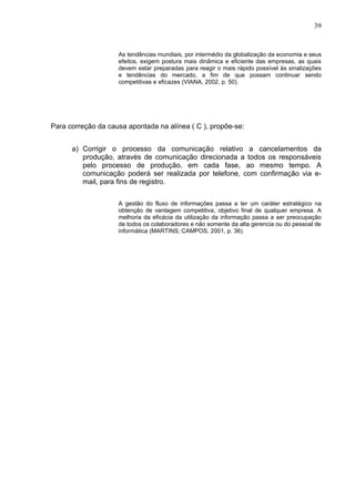 39


                    As tendências mundiais, por intermédio da globalização da economia e seus
                    efeitos, exigem postura mais dinâmica e eficiente das empresas, as quais
                    devem estar preparadas para reagir o mais rápido possível às sinalizações
                    e tendências do mercado, a fim de que possam continuar sendo
                    competitivas e eficazes (VIANA, 2002, p. 50).




Para correção da causa apontada na alínea ( C ), propõe-se:


      a) Corrigir o processo da comunicação relativo a cancelamentos da
         produção, através de comunicação direcionada a todos os responsáveis
         pelo processo de produção, em cada fase, ao mesmo tempo. A
         comunicação poderá ser realizada por telefone, com confirmação via e-
         mail, para fins de registro.


                    A gestão do fluxo de informações passa a ter um caráter estratégico na
                    obtenção de vantagem competitiva, objetivo final de qualquer empresa. A
                    melhoria da eficácia da utilização da informação passa a ser preocupação
                    de todos os colaboradores e não somente da alta gerencia ou do pessoal de
                    informática (MARTINS; CAMPOS, 2001, p. 36).
 