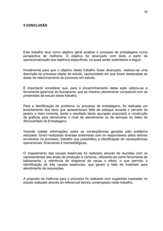 40



5 CONCLUSÃO




Este trabalho teve como objetivo geral analisar o processo de embalagens numa
perspectiva de melhoria. O objetivo foi alcançado com êxito a partir da
operacionalização dos objetivos específicos, os quais serão salientados a seguir.


Inicialmente para que o objetivo deste trabalho fosse alcançado, realizou-se uma
descrição do processo objeto de estudo, oportunidade em que foram destacadas as
áreas de relacionamento do processo em estudo.


É importante considerar que, para o encaminhamento desta ação utilizou-se a
ferramenta gerencial do fluxograma, que se mostrou plenamente compatível com as
pretensões de estudo deste trabalho.


Para a identificação do problema no processo de embalagens, foi realizado um
levantamento dos itens que apresentaram falta de estoque durante o período de
janeiro a maio corrente, tendo o resultado desta apuração propiciado a construção
de gráficos para demonstrar o nível de atendimento ou de serviços do Setor de
Almoxarifado de Embalagens.


Visando coletar informações sobre as conseqüências geradas pelo problema
estudado, foram realizadas diversas entrevistas com os responsáveis pelos setores
envolvidos no processo, trabalho que possibilitou a identificação de conseqüências
operacionais, financeiras e mercadológicas.


O mapeamento das causas essências foi realizado através de reuniões com os
representantes das áreas de produção e compras, utilizando-se como ferramenta de
balizamento, a referência do diagrama de causa e efeito, o que permitiu a
identificação de três causas essenciais, que geram a falta de materiais para
atendimento de requisições.


A proposta de melhoria para o processo foi realizada com sugestões baseadas no
estudo realizado através do referencial teórico contemplado neste trabalho.
 