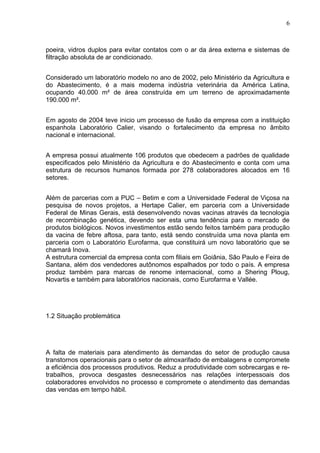 6



poeira, vidros duplos para evitar contatos com o ar da área externa e sistemas de
filtração absoluta de ar condicionado.


Considerado um laboratório modelo no ano de 2002, pelo Ministério da Agricultura e
do Abastecimento, é a mais moderna indústria veterinária da América Latina,
ocupando 40.000 m² de área construída em um terreno de aproximadamente
190.000 m².


Em agosto de 2004 teve inicio um processo de fusão da empresa com a instituição
espanhola Laboratório Calier, visando o fortalecimento da empresa no âmbito
nacional e internacional.


A empresa possui atualmente 106 produtos que obedecem a padrões de qualidade
especificados pelo Ministério da Agricultura e do Abastecimento e conta com uma
estrutura de recursos humanos formada por 278 colaboradores alocados em 16
setores.


Além de parcerias com a PUC – Betim e com a Universidade Federal de Viçosa na
pesquisa de novos projetos, a Hertape Calier, em parceria com a Universidade
Federal de Minas Gerais, está desenvolvendo novas vacinas através da tecnologia
de recombinação genética, devendo ser esta uma tendência para o mercado de
produtos biológicos. Novos investimentos estão sendo feitos também para produção
da vacina de febre aftosa, para tanto, está sendo construída uma nova planta em
parceria com o Laboratório Eurofarma, que constituirá um novo laboratório que se
chamará Inova.
A estrutura comercial da empresa conta com filiais em Goiânia, São Paulo e Feira de
Santana, além dos vendedores autônomos espalhados por todo o país. A empresa
produz também para marcas de renome internacional, como a Shering Ploug,
Novartis e também para laboratórios nacionais, como Eurofarma e Vallée.




1.2 Situação problemática




A falta de materiais para atendimento às demandas do setor de produção causa
transtornos operacionais para o setor de almoxarifado de embalagens e compromete
a eficiência dos processos produtivos. Reduz a produtividade com sobrecargas e re-
trabalhos, provoca desgastes desnecessários nas relações interpessoais dos
colaboradores envolvidos no processo e compromete o atendimento das demandas
das vendas em tempo hábil.
 