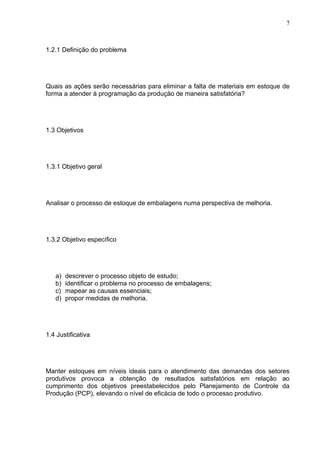 7



1.2.1 Definição do problema




Quais as ações serão necessárias para eliminar a falta de materiais em estoque de
forma a atender à programação da produção de maneira satisfatória?




1.3 Objetivos




1.3.1 Objetivo geral




Analisar o processo de estoque de embalagens numa perspectiva de melhoria.




1.3.2 Objetivo específico




   a)   descrever o processo objeto de estudo;
   b)   identificar o problema no processo de embalagens;
   c)   mapear as causas essenciais;
   d)   propor medidas de melhoria.




1.4 Justificativa




Manter estoques em níveis ideais para o atendimento das demandas dos setores
produtivos provoca a obtenção de resultados satisfatórios em relação ao
cumprimento dos objetivos preestabelecidos pelo Planejamento de Controle da
Produção (PCP), elevando o nível de eficácia de todo o processo produtivo.
 