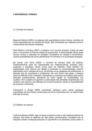 9



2 REFERENCIAL TEÓRICO




2.1 Conceito de estoque




Segundo Moreira (2000), os estoques são quantidades de bens físicos, mantidos de
forma improdutiva por um período de tempo. São constituídos por matérias primas e
componentes de produtos acabados.


Para Martins e Campos (2001), o estoque é um recurso produtivo criador de valor
para o consumidor ao final da cadeia de suprimentos. A administração eficaz deste
recurso conduz a obtenção de vantagem competitiva em relação à concorrência,
criando possibilidade de pronto atendimento no momento e na quantidade desejada.


De acordo com Viana (2002), o conceito de estoque pode ser elástico.
Tradicionalmente pode ser representado por matérias-primas, produtos semi-
acabados e acabados, dentre outros tipos de materiais. Pode também em
organizações mais atípicas em relação à produção ou comercialização, assumir
significados como: estoque de livros, de dinheiro ou de categorias de profissionais, a
exemplo das de consultores e professores. De uma forma mais geral, o estoque
pode ser definido como: materiais, mercadorias ou produtos acumulados para serem
utilizados posteriormente, atendendo de modo regular as necessidades dos
usuários. Tem o objetivo de garantir a continuidade das atividades empresariais e se
constitui uma reserva a ser utilizada em momento oportuno, devido à impossibilidade
de se prever a demanda.


Francischini e Gurgel (2002) conceituam estoques como sendo quaisquer
quantidades de bens físicos conservados de forma improdutiva por um determinado
intervalo de tempo.




2.2 Objetivo do estoque




Conforme Moreira (2000), ligar os fluxos produtivos entre si são objetivos básicos do
estoque. Ele divide os objetivos em três partes, primeiramente, considera que os
estoques cobram mudanças previstas no suprimento e na demanda, sendo assim, é
 