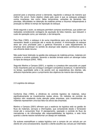 10



possível para a empresa prever a demanda, regulando o estoque da maneira que
melhor lhe convir. Outro objetivo citado pelo autor é que os estoques protegem
contra incertezas, tais como: faltas temporárias, variações de demanda não
previstas, dificuldades na obtenção de matérias primas e insumos indispensáveis à
produção ou falhas no tempo de reposição do estoque.


Ainda segundo o autor, os estoques permitem compras econômicas, que podem ser
realizadas considerando vantagens de aquisição de lotes maiores, que reduzem o
custo de operação como, por exemplo, o de transporte.


Para Dias (1993), o estoque é de suma importância para uma empresa e se faz
necessário desde a produção até a venda do produto. A minimização do estoque
deve ser uma prioridade para a gerência financeira e cada departamento da
empresa deve participar no sentido de alcançar este objetivo; contribuindo para o
uso eficiente deste recurso.


Não pode haver distinção na gestão dos estoques de matérias-primas, materiais em
processo e produto acabado, devendo a decisão tomada sobre um abranger todos
os tipos de estoque (DIAS, 1993).


Segundo Martins e Campos (2001), a rapidez e a presteza têm assumido um papel
muito importante para se conseguir vantagem competitiva duradoura. O atendimento
no tempo, quantidade certa e de acordo com as expectativas dos clientes, são
atributos importantes para o cumprimento dos objetivos da maioria das empresas.




2.3 Logística de estoque




Conforme Dias (1993), a eficiência do controle logístico de materiais, reduz
significativamente os investimentos nestes ativos. Os métodos de controle da
logística vêm recebendo muita atenção pelas empresas, pois investimentos em
materiais representam uma boa fatia nos ativos das empresas.


Martins e Campos (2001) afirmam que a essência da logística está na gestão do
fluxo de materiais, serviços e informações, que compreende desde o fornecedor
inicial até o consumidor final. O planejamento, operação e controle do fluxo de
mercadorias e de informações são responsabilidades da logística, e esta inicia
quando o cliente resolve transformar um desejo em realidade.


Os autores exemplificam a cadeia logística com a compra de um veículo por um
cliente em uma concessionária. Quando o cliente escolhe seu veículo por intermédio
 
