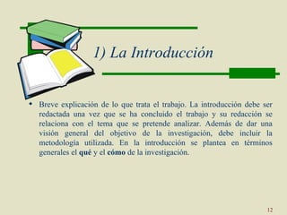 1) La Introducción


 Breve explicación de lo que trata el trabajo. La introducción debe ser
  redactada una vez que se ha concluido el trabajo y su redacción se
  relaciona con el tema que se pretende analizar. Además de dar una
  visión general del objetivo de la investigación, debe incluir la
  metodología utilizada. En la introducción se plantea en términos
  generales el qué y el cómo de la investigación.




                                                                      12
 