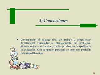3) Conclusiones



 Corresponden al balance final del trabajo y deben estar
  directamente vinculadas al planteamiento del problema.
  Síntesis objetiva del aporte y de las pruebas que respaldan la
  investigación. Con la opinión personal, se toma una posición
  razonada del asunto.




                                                                   14
 