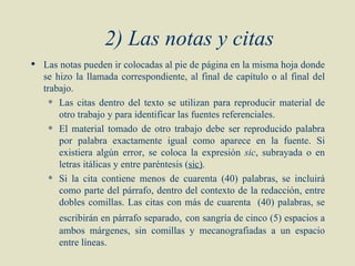 2) Las notas y citas
 Las notas pueden ir colocadas al pie de página en la misma hoja donde
  se hizo la llamada correspondiente, al final de capítulo o al final del
  trabajo.
     Las citas dentro del texto se utilizan para reproducir material de

      otro trabajo y para identificar las fuentes referenciales.
     El material tomado de otro trabajo debe ser reproducido palabra

      por palabra exactamente igual como aparece en la fuente. Si
      existiera algún error, se coloca la expresión sic, subrayada o en
      letras itálicas y entre paréntesis (sic).
     Si la cita contiene menos de cuarenta (40) palabras, se incluirá

      como parte del párrafo, dentro del contexto de la redacción, entre
      dobles comillas. Las citas con más de cuarenta (40) palabras, se
       escribirán en párrafo separado, con sangría de cinco (5) espacios a
       ambos márgenes, sin comillas y mecanografiadas a un espacio
       entre líneas.
 