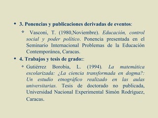 3. Ponencias y publicaciones derivadas de eventos:
      Vasconi, T. (1980,Noviembre). Educación, control
     social y poder político. Ponencia presentada en el
     Seminario Internacional Problemas de la Educación
     Contemporánea, Caracas.
 4. Trabajos y tesis de grado::
    Gutiérrez   Borobia, L. (1994). La matemática
     escolarizada: ¿La ciencia transformada en dogma?:
     Un estudio etnográfico realizado en las aulas
     universitarias. Tesis de doctorado no publicada,
     Universidad Nacional Experimental Simón Rodríguez,
     Caracas.
 
