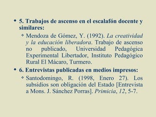  5. Trabajos de ascenso en el escalafón docente y
  similares:
    Mendoza de Gómez, Y. (1992). La creatividad

     y la educación liberadora. Trabajo de ascenso
     no    publicado,    Universidad     Pedagógica
     Experimental Libertador, Instituto Pedagógico
     Rural El Mácaro, Turmero.
 6. Entrevistas publicadas en medios impresos:
    Santodomingo,    R. (1998, Enero 27). Los
     subsidios son obligación del Estado [Entrevista
     a Mons. J. Sánchez Porras]. Primicia, 12, 5-7.
 