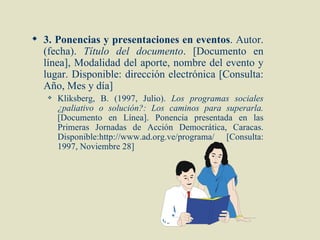  3. Ponencias y presentaciones en eventos. Autor.
  (fecha). Título del documento. [Documento en
  línea], Modalidad del aporte, nombre del evento y
  lugar. Disponible: dirección electrónica [Consulta:
  Año, Mes y día]
      Kliksberg, B. (1997, Julio). Los programas sociales
       ¿paliativo o solución?: Los caminos para superarla.
       [Documento en Línea]. Ponencia presentada en las
       Primeras Jornadas de Acción Democrática, Caracas.
       Disponible:http://www.ad.org.ve/programa/ [Consulta:
       1997, Noviembre 28]
 