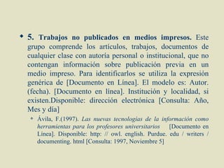  5. Trabajos no publicados en medios impresos. Este
  grupo comprende los artículos, trabajos, documentos de
  cualquier clase con autoría personal o institucional, que no
  contengan información sobre publicación previa en un
  medio impreso. Para identificarlos se utiliza la expresión
  genérica de [Documento en Línea]. El modelo es: Autor.
  (fecha). [Documento en línea]. Institución y localidad, si
  existen.Disponible: dirección electrónica [Consulta: Año,
  Mes y día]
      Ávila, F.(1997). Las nuevas tecnologías de la información como
       herramientas para los profesores universitarios [Documento en
       Línea]. Disponible: http: // owl. english. Purdue. edu / writers /
       documenting. html [Consulta: 1997, Noviembre 5]
 