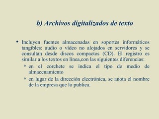 b) Archivos digitalizados de texto

 Incluyen fuentes almacenadas en soportes informáticos
  tangibles: audio o vídeo no alojados en servidores y se
  consultan desde discos compactos (CD). El registro es
  similar a los textos en línea,con las siguientes diferencias:
    en   el corchete se indica el tipo de medio de
     almacenamiento
    en lugar de la dirección electrónica, se anota el nombre

     de la empresa que lo publica.
 