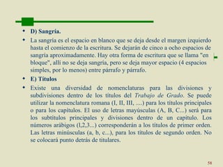  D) Sangría.
 La sangría es el espacio en blanco que se deja desde el margen izquierdo
  hasta el comienzo de la escritura. Se dejarán de cinco a ocho espacios de
  sangría aproximadamente. Hay otra forma de escritura que se llama "en
  bloque", allí no se deja sangría, pero se deja mayor espacio (4 espacios
  simples, por lo menos) entre párrafo y párrafo.
 E) Títulos
 Existe una diversidad de nomenclaturas para las divisiones y
  subdivisiones dentro de los títulos del Trabajo de Grado. Se puede
  utilizar la nomenclatura romana (I, II, III, ....) para los títulos principales
  o para los capítulos. El uso de letras mayúsculas (A, B, C...) será para
  los subtítulos principales y divisiones dentro de un capítulo. Los
  números arábigos (l,2,3...) corresponderán a los títulos de primer orden.
  Las letras minúsculas (a, b, c...), para los títulos de segundo orden. No
  se colocará punto detrás de titulares.


                                                                               58
 