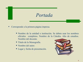 Portada

 Corresponde a la primera página impresa.

          Nombre de la entidad o institución. Se deben usar los nombres
           oficiales completos. Nombre de la Cátedra. Año de estudios.
           Nombre del docente.
          Título de la Monografía.
          Nombre del autor.
          Lugar y fecha de presentación.



                                                                       6
 