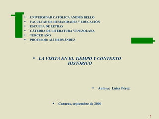    UNIVERSIDAD CATÓLICA ANDRÉS BELLO
   FACULTAD DE HUMANIDADES Y EDUCACIÓN
   ESCUELA DE LETRAS
   CÁTEDRA DE LITERATURA VENEZOLANA
   TERCER AÑO
   PROFESOR: ALÍ HERNÁNDEZ




      LA VISITA EN EL TIEMPO Y CONTEXTO
                   HISTÓRICO




                                           Autora: Luisa Pérez



                  Caracas, septiembre de 2000


                                                                  7
 