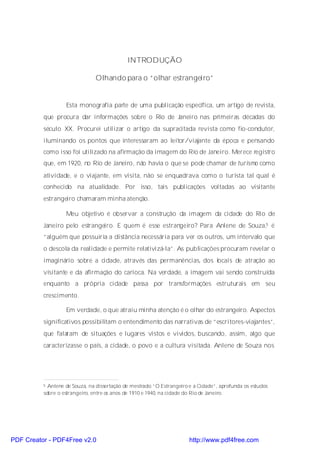 INTRODUÇÃO

                               Olhando para o “olhar estrangeiro”


                   Esta monografia parte de uma publicação específica, um artigo de revista,
          que procura dar informações sobre o Rio de Janeiro nas primeiras décadas do
          século XX. Procurei utilizar o artigo da supracitada revista como fio-condutor,
          iluminando os pontos que interessaram ao leitor/viajante da época e pensando
          como isso foi utilizado na afirmação da imagem do Rio de Janeiro. Merece registro
          que, em 1920, no Rio de Janeiro, não havia o que se pode chamar de turismo como
          atividade, e o viajante, em visita, não se enquadrava como o turista tal qual é
          conhecido na atualidade. Por isso, tais publicações voltadas ao visitante
          estrangeiro chamaram minha atenção.

                   Meu objetivo é observar a construção da imagem da cidade do Rio de
          Janeiro pelo estrangeiro. E quem é esse estrangeiro? Para Anlene de Souza,5 é
          “alguém que possuiria a distância necessária para ver os outros, um intervalo que
          o descola da realidade e permite relativizá-la”. As publicações procuram revelar o
          imaginário sobre a cidade, através das permanências, dos locais de atração ao
          visitante e da afirmação do carioca. Na verdade, a imagem vai sendo construída
          enquanto a própria cidade passa por transformações estruturais em seu
          crescimento.

                   Em verdade, o que atraiu minha atenção é o olhar do estrangeiro. Aspectos
          significativos possibilitam o entendimento das narrativas de “escritores-viajantes”,
          que falaram de situações e lugares vistos e vividos, buscando, assim, algo que
          caracterizasse o país, a cidade, o povo e a cultura visitada. Anlene de Souza nos




          5 Anlene de Souza, na dissertação de mestrado “O Estrangeiro e a Cidade”, aprofunda os estudos
          sobre o estrangeiro, entre os anos de 1910 e 1940, na cidade do Rio de Janeiro.




PDF Creator - PDF4Free v2.0                                            http://www.pdf4free.com
 