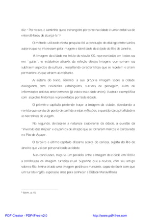 diz: “Por vezes, o caminho que o estrangeiro percorre na cidade é uma tentativa de
          entendê-la ou de abarcá-la”.6

                      O método utilizado nesta pesquisa foi a condução do diálogo entre vários
          autores que se interessam pela imagem e identidade da cidade do Rio de Janeiro.

                      A imagem da cidade no início do século XX, representadas em textos ou
          em “guias”, se estabelece através da seleção dessas imagens que somam ou
          subtraem aspectos da cultura , ressaltando características que se repetem e criam
          permanências que atraem ao visitante.

                      A autora do texto, constrói a sua própria imagem sobre a cidade
          dialogando com         residentes estrangeiros, turistas de passagem, além         de
          informações obtidas anteriormente (já esteve na cidade antes). Ilustra e exemplifica
          com aspectos históricos representados por toda cidade.

                      O primeiro capítulo pretende traçar a imagem da cidade, abordando a
          revista que serviu de ponto de partida a estas reflexões, a questão da capitalidade e
          as narrativas de viagem.

                      No segundo, destaca-se a natureza exuberante da cidade, a questão da
          “inversão dos mapas” e os pontos de atração que se tornaram marcos: o Corcovado
          e o Pão de Açúcar.

                      O terceiro e último capítulo discorre acerca do carioca, sujeito do Rio de
          Janeiro que vai dar personalidade à cidade.

                      Nas conclusões, traça-se um paralelo entre a imagem da cidade em 1920 e
          a construção da imagem turística atual. Suponho que a revista, com seu artigo
          sobre o Rio, tenha criado uma imagem positiva e marcante, capaz de fazer com que
          um turista inglês esperasse anos para conhecer a Cidade Maravilhosa.




          6   Idem, p. 45.




PDF Creator - PDF4Free v2.0                                      http://www.pdf4free.com
 
