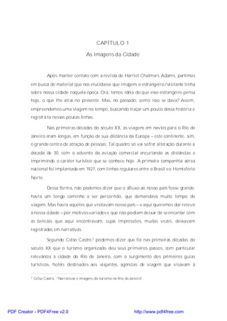 CAPÍTULO 1

                                             As Imagens da Cidade



                      Após manter contato com a revista de Harriet Chalmers Adams, partimos
          em busca de material que nos elucidasse que imagem o estrangeiro/visitante tinha
          sobre nossa cidade naquela época. Ora, temos idéia do que esse estrangeiro pensa
          hoje, o que lhe atrai no presente. Mas, no passado, como isso se dava? Assim,
          empreendemos uma viagem no tempo, buscando traçar um pouco dessa história e
          registrá-la nessas poucas linhas.

                      Nas primeiras décadas do século XX, as viagens em navios para o Rio de
          Janeiro eram longas, em função de sua distância da Europa – este continente, sim,
          o grande centro de atração de pessoas. Tal quadro só vai sofrer alteração durante a
          década de 30, com o advento da aviação comercial encurtando as distâncias e
          imprimindo o caráter turístico que se conhece hoje. A primeira companhia aérea
          nacional foi implantada em 1927, com linhas regulares entre o Brasil e o Hemisfério
          Norte.

                      Dessa forma, não podemos dizer que o afluxo ao nosso país fosse grande;
          havia um longo caminho a ser percorrido, que demandava muito tempo de
          viagem. Mas havia aqueles que visitavam nosso país – e aqui queremos dar relevo
          à nossa cidade – por motivosvariados e que não podiam deixar de se encantar com
          as belezas que aqui encontravam, cujas impressões, muitas vezes, deixavam
          registradas em narrativas.

                      Segundo Celso Castro,7 podemos dizer que foi nas primeiras décadas do
          século XX que o turismo organizado deu seus primeiros passos, com particular
          relevância à cidade do Rio de Janeiro, com o surgimento dos primeiros guias
          turísticos, hotéis destinados aos viajantes, agências de viagem que visavam à

          7   Celso Castro, “Narrativas e imagens do turismo no Rio de Janeiro”.




PDF Creator - PDF4Free v2.0                                               http://www.pdf4free.com
 