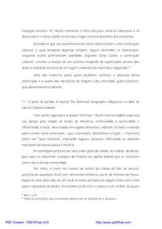 recepção turística etc. Nesse momento a infra-estrutura turística começava a se
          desenvolver e nossa cidade se tornava o lugar turístico brasileiro por excelência.

                      Entende-se que seu reconhecimento como local turístico é uma construção
          cultural, a qual perpassa algumas seleções: alguns elementos se sobressaem,
          enquanto outros permanecem escondidos. Segundo Celso Castro, a construção
          cultural “envolve a criação de um sistema integrado de significados através dos
          quais a realidade turística de um lugar é estabelecida, mantida e negociada”.8

                      Uma das maneiras pelas quais podemos conhecer o processo dessa
          construção é o exame das narrativas de viagem e dos chamados guias turísticos,
          que apresentaremos adiante.



          1.1. O ponto de partida: A Revista The National Geographic Magazine e o olhar de
          Harriet Chalmers Adams 9

                      “Um ótimo lugar para se passar às férias!”. Assim Harriet Adams expressa
          seu apreço pela cidade ao longo da narrativa, estimulando a curiosidade e
          informando o leitor, interessado em lugares diferentes, exóticos. O texto é voltado
          para o leitor norte-americano – que, a princípio, desconhece o lugar – e funciona
          como um “guia turístico”, indicando lugares, passeios, reforçando os aspectos
          marcantes de nossa cultura e história.
                      A reportagem procura dar uma visão geral da cidade, ou melhor, do Brasil,
          pois aqui se encontram vestígios da história da capital federal que se misturam
          com o dia-a-dia da comunidade.
                      De início, o texto nos remete ao centro da cidade do Rio de Janeiro,
          próximo ao aqueduto, local com referências históricas, perto da Floresta da Tijuca.
          Segue-se uma descrição de um local no meio da mata, em algum morro com vista
          para o aqueduto de pedra. O encontro se dá entre a autora e um senhor de quase

          8   Idem, p. 81.
          9   Todas as transcrições aqui encontradas decorreram de tradução livre da autora.




PDF Creator - PDF4Free v2.0                                               http://www.pdf4free.com
 