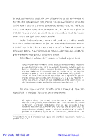 80 anos, descendente de belgas, que vive, desde menino, da caça de borboletas na
          floresta, e tem como palco um ateliê onde são feitos os souvenirs com as borboletas.
          Assim, Harriet descreve o processo de manufatura desses “tesouros”. Isto ilustra
          como, desde aquela época, o ato de representar o Rio de Janeiro a partir de
          materiais naturais oriundos geralmente não do espaço urbano retratado, mas das
          matas, reforça a imagem da natureza exuberante.
                   Assim, desde aquela época, tem-se o costume de produzir objetos a partir
          de matérias-primas características do país – tais como madeiras tropicais, minérios
          e cristais, asas de borboleta – e que visam a cumprir a função de souvenir ou
          lembranças da terra. Pequenas relíquias da natureza, a partir das quais se difunde
          pelo mundo uma noção palpável do que seria o Brasil.
                   Rafael Denis, oitenta anos depois, retoma o assunto da seguinte forma:


                      Ninguém pode ficar indiferente diante da exuberância colorida da verdadeira
                      pletora de objetos feitos a partir da aplicação de asas de borboleta. Além de
                      broches, pingentes e caixas, merecem destaque as inúmeras bandejas em
                      madeira produzidas principalmente entre as décadas de 20 e 60, algumas
                      ostentando ainda o uso da marchetaria e outros metais pouco comuns. [...]
                      Vistos um a um, é difícil não se deslumbrar com o esplendor da própria
                      matéria-prima e, por extensão, com a riqueza natural e – por que não dizer ? –
                      com o exotismo, de um país em que borboletas azuis são aparentemente tão
                      abundantes quanto moscas, formigas e outros insetos menos glamurosos [...].10


                   Por meio desses souvenirs, portanto, temos a imagem de nosso país
          representada – e reforçada – no exterior. Denis complementa:


                      Os aspectos do Rio que surgem nessas bandejas e caixas só podem ser
                      descritos como genéricos, esvaziados de especificidade e detalhe ao ponto de
                      se tornarem esteriótipos, simbolizando mais do que indicando o lugar
                      retratado. Nesse sentido, cumprem uma função de selo de identificação da
                      origem dos materiais exóticos que constituem a matéria-prima do objeto. A
                      presença de um Pão de Açúcar ou de um Corcovado parece afirmar, caso

          10
             Rafael Denis, “O Rio de Janeiro que se vê e que se tem : encontro da imagem com a matéria”, A
          paisagem carioca, p. 89.




PDF Creator - PDF4Free v2.0                                           http://www.pdf4free.com
 