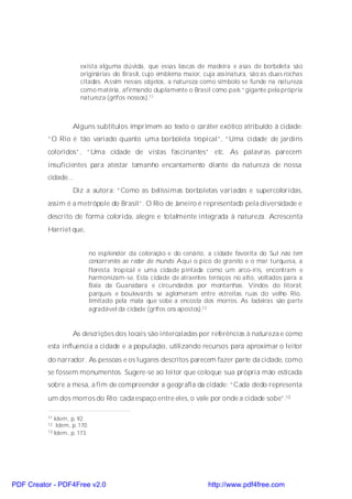 exista alguma dúvida, que essas lascas de madeira e asas de borboleta são
                       originárias do Brasil, cujo emblema maior, cuja assinatura, são as duas rochas
                       citadas. Assim nesses objetos, a natureza como símbolo se funde na natureza
                       como matéria, afirmando duplamente o Brasil como país “gigante pela própria
                       natureza (grifos nossos).11



                    Alguns subtítulos imprimem ao texto o caráter exótico atribuído à cidade:
          “O Rio é tão variado quanto uma borboleta tropical”, “Uma cidade de jardins
          coloridos”, “Uma cidade de vistas fascinantes” etc. As palavras parecem
          insuficientes para atestar tamanho encantamento diante da natureza de nossa
          cidade...
                    Diz a autora: “Como as belíssimas borboletas variadas e supercoloridas,
          assim é a metrópole do Brasil”. O Rio de Janeiro é representado pela diversidade e
          descrito de forma colorida, alegre e totalmente integrada à natureza. Acrescenta
          Harriet que,


                              no esplendor da coloração e do cenário, a cidade favorita do Sul não tem
                              concorrentes ao redor do mundo. Aqui o pico de granito e o mar turquesa, a
                              floresta tropical e uma cidade pintada como um arco-íris, encontram e
                              harmonizam-se. Esta cidade de atraentes terraços no alto, voltados para a
                              Baía da Guanabara e circundados por montanhas. Vindos do litoral,
                              parques e boulevards se aglomeram entre estreitas ruas do velho Rio,
                              limitado pela mata que sobe a encosta dos morros. As ladeiras são parte
                              agradável da cidade (grifos ora apostos).12


                    As descrições dos locais são intercaladas por referências à natureza e como
          esta influencia a cidade e a população, utilizando recursos para aproximar o leitor
          do narrador. As pessoas e os lugares descritos parecem fazer parte da cidade, como
          se fossem monumentos. Sugere-se ao leitor que coloque sua própria mão esticada
          sobre a mesa, a fim de compreender a geografia da cidade: “Cada dedo representa
          um dos morros do Rio; cada espaço entre eles, o vale por onde a cidade sobe”.13

          11 Idem, p. 92.
          12  Idem, p. 170.
          13 Idem, p. 173.




PDF Creator - PDF4Free v2.0                                            http://www.pdf4free.com
 