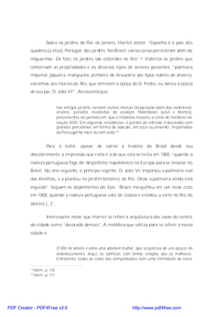 Sobre os jardins do Rio de Janeiro, Harriet atesta: “Espanha é o país dos
          quadros (a óleo), Portugal, dos jardins. No Brasil, várias coisas persistiram além da
          língua-mãe. De fato, os jardins são coloridos no Rio”.14 Valoriza os jardins que
          contornam as propriedades e os diversos tipos de árvores presentes: “palmeira
          imperial, jaqueira, mangueira, pinheiro de Araucária são tipos nobres de árvores,
          estranhas aos morros do Rio, que remetem à época de D. Pedro, ou talvez à época
          de seu pai, D. João VI”. Acrescenta que,


                               nos antigos jardins, existem outras marcas do passado além das veneráveis
                               árvores, paredes revestidas de azulejos holandeses (azul e branco),
                               provenientes do período em que a Holanda invadiu a costa do nordeste no
                               século XVII. Em algumas residências, o portão de entrada é decorado com
                               grandes porcelanas em forma de abacaxi, em azul ou amarelo, importados
                               de Portugal há mais de cem anos.15


                      Para o leitor, apesar de narrar a história do Brasil desde seu
          descobrimento, a impressão que resta é a de que esta se inicia em 1808, “quando a
          realeza portuguesa foge do despotismo napoleônico na Europa para se instalar no
          Brasil. No ano seguinte, o príncipe regente, D. João VI, importou a palmeira real
          das Antilhas, e a plantou no jardim botânico do Rio. Onde a palmeira ainda está
          erguida”. Seguem-se depoimentos do tipo: “Brazil mergulhou em um novo ciclo
          em 1808, quando a realeza portuguesa veio de Lisboa e instalou a corte no Rio de
          Janeiro [...]”.

                      Interessante notar que Harriet se refere à arquitetura das casas do centro
          da cidade como “decorada demais”. A metáfora que utiliza para se referir à nossa
          cidade é:


                               O Rio de Janeiro é como uma adorável mulher, que só precisa de um pouco de
                               embelezamento. Aqui, os edifícios com linhas simples são os melhores.
                               Entretanto, todas as casas são compensadas com uma infinidade de cores

          14   Idem, p. 170.
          15   Idem, p. 171.




PDF Creator - PDF4Free v2.0                                             http://www.pdf4free.com
 