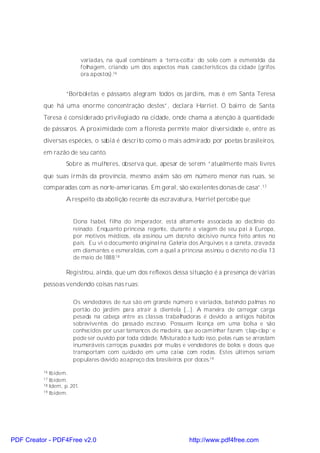 variadas, na qual combinam a ‘terra-cotta’ do solo com a esmeralda da
                             folhagem, criando um dos aspectos mais car acterísticos da cidade (grifos
                             ora apostos).16


                    “Borboletas e pássaros alegram todos os jardins, mas é em Santa Teresa
          que há uma enorme concentração destes”, declara Harriet. O bairro de Santa
          Teresa é considerado privilegiado na cidade, onde chama a atenção à quantidade
          de pássaros. A proximidade com a floresta permite maior diversidade e, entre as
          diversas espécies, o sabiá é descrito como o mais admirado por poetas brasileiros,
          em razão de seu canto.
                    Sobre as mulheres, observa que, apesar de serem “atualmente mais livres
          que suas irmãs da província, mesmo assim são em número menor nas ruas, se
          comparadas com as norte-americanas. Em geral, são excelentes donas de casa”.17
                    A respeito da abolição recente da escravatura, Harriet percebe que


                       Dona Isabel, filha do imperador, está altamente associada ao declínio do
                       reinado. Enquanto princesa regente, durante a viagem de seu pai à Europa,
                       por motivos médicos, ela assinou um decreto decisivo nunca feito antes no
                       país. Eu vi o documento original na Galeria dos Arquivos e a caneta, cravada
                       em diamantes e esmeraldas, com a qual a princesa assinou o decreto no dia 13
                       de maio de 1888.18

                    Registrou, ainda, que um dos reflexos dessa situação é a presença de várias
          pessoas vendendo coisas nas ruas:

                       Os vendedores de rua são em grande número e variados, batendo palmas no
                       portão do jardim para atrair à clientela [...]. A maneira de carregar carga
                       pesada na cabeça entre as classes trabalhadoras é devido a antigos hábitos
                       sobreviventes do passado escravo. Possuem licença em uma bolsa e são
                       conhecidos por usar tamancos de madeira, que ao caminhar fazem ‘clap-clap’ e
                       pode ser ouvido por toda cidade. Misturado a tudo isso, pelas ruas se arrastam
                       inumeráveis carroças puxadas por mulas e vendedores de bolos e doces que
                       transportam com cuidado em uma caixa com rodas. Estes últimos seriam
                       populares devido ao apreço dos brasileiros por doces.19

          16 Ibidem.
          17 Ibidem.
          18 Idem, p. 201.
          19 Ibidem.




PDF Creator - PDF4Free v2.0                                          http://www.pdf4free.com
 
