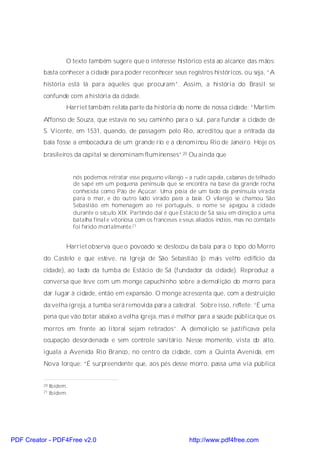 O texto também sugere que o interesse histórico está ao alcance das mãos:
          basta conhecer a cidade para poder reconhecer seus registros históricos, ou seja, “A
          história está lá para aqueles que procuram”. Assim, a história do Brasil se
          confunde com a história da cidade.
                     Harriet também relata parte da história do nome de nossa cidade: “Martim
          Affonso de Souza, que estava no seu caminho para o sul, para fundar a cidade de
          S. Vicente, em 1531, quando, de passagem pelo Rio, acreditou que a entrada da
          baía fosse a embocadura de um grande rio e a denominou Rio de Janeiro. Hoje os
          brasileiros da capital se denominam fluminenses”.20 Ou ainda que


                         nós podemos retratar esse pequeno vilarejo – a rude capela, cabanas de telhado
                         de sapé em um pequena península que se encontra na base da grande rocha
                         conhecida como Pão de Açúcar. Uma pr       aia de um lado da península virada
                         para o mar, e do outro lado virado para a baía. O vilarejo se chamou São
                         Sebastião em homenagem ao rei português, o nome se apegou à cidade
                         durante o século XIX. Partindo daí é que Estácio de Sá saiu em direção a uma
                         batalha final e vitoriosa com os franceses e seus aliados índios, mas no combate
                         foi ferido mortalmente.21


                     Harriet observa que o povoado se deslocou da baía para o topo do Morro
          do Castelo e que esteve, na Igreja de São Sebastião (o mais velho edifício da
          cidade), ao lado da tumba de Estácio de Sá (fundador da cidade). Reproduz a
          conversa que teve com um monge capuchinho sobre a demolição do morro para
          dar lugar à cidade, então em expansão. O monge acrescenta que, com a destruição
          da velha igreja, a tumba será removida para a catedral. Sobre isso, reflete: “É uma
          pena que vão botar abaixo a velha igreja, mas é melhor para a saúde pública que os
          morros em frente ao litoral sejam retirados”. A demolição se justificava pela
          ocupação desordenada e sem controle sanitário. Nesse momento, vista do alto,
          iguala a Avenida Rio Branco, no centro da cidade, com a Quinta Avenida, em
          Nova Iorque: “É surpreendente que, aos pés desse morro, passa uma via pública


          20   Ibidem.
          21   Ibidem.




PDF Creator - PDF4Free v2.0                                           http://www.pdf4free.com
 