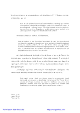de intenso comércio, só comparável com a 5a Avenida, em NY”.22 Sobre a avenida,
          ainda declara que tem


                             mais de um quilômetro e meio de comprimento e é tão larga que contém
                             dois diferentes boulevards separados por uma fila de árvores com sombra, é
                             atropelados dia e noite por carros. Os motoristas aqui se mantêm à direita,
                             como em Buenos Aires. Os pedestres também devem manter a direita e, se
                             você esquecerem, um policial virá educadamente lembrar.


                    Destaca a autora que, além da Av. Rio Branco,


                       Rua do Ouvidor e Rua Gonçalves são únicas. As ruas são extremamente
                       estreitas, com calçadas minúsculas; mas, como não é permitida a circulação de
                       carros, os pedestres andam pela rua. Em tantas outras ruas, igualmente
                       estreitas, somente o sentido único do tráfego é permitido. Mas, mesmo assim,
                       aqui os pedestres têm dificuldades em esquivar-se ao encontro com os
                       automóveis, bondes e mascates com carroças.23


                    A história da fundação da cidade, o Pão de Açúcar, o Morro do Castelo são
          o cenário para o surgimento do sujeito que vai dar vida à cidade. O carioca já é
          reconhecido no texto, dando a idéia de ser característico do lugar, mas, durante a
          reportagem, a intenção é mostrar outros valores – outros objetos de atração – além
          desse personagem.
                    A indagação seguinte é formulada por Harriet ao leitor e a resposta vem
          envolvida em deslumbramento com a beleza, com a intenção de seduzi-lo:


                             Pode existir outra cidade que ofereça tamanho encantamento visual
                             comparada com o que se vê do alto das montanhas do Rio? Apesar de ter
                             viajado para longe, eu ainda não encontrei. Voltando-nos para a baía
                             protegida, olhamos para baixo, por entre os galhos que formam uma
                             moldura, com as copas das árvores que encobrem a mata virgem.24




          22 Idem, p. 175.
          23 Idem, p. 205.
          24 Idem, p. 191.




PDF Creator - PDF4Free v2.0                                           http://www.pdf4free.com
 