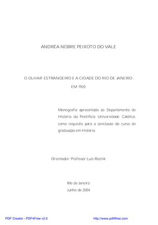 ANDRÉA NOBRE PEIXOTO DO VALE




            O OLHAR ESTRANGEIRO E A CIDADE DO RIO DE JANEIRO

                                          EM 1920




                                  Monografia apresentada ao Departamento de
                                  História da Pontifícia Universidade Católica,
                                  como requisito para a conclusão do curso de
                                  graduação em História.




                              Orientador: Professor Luís Reznik




                                       Rio de Janeiro
                                       Junho de 2004




PDF Creator - PDF4Free v2.0                             http://www.pdf4free.com
 