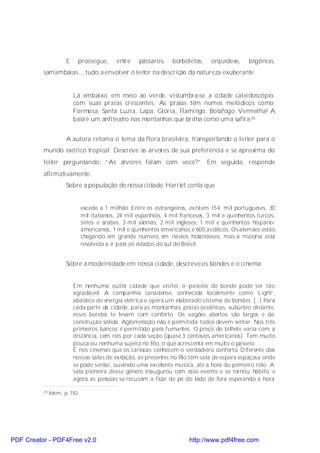 E    prossegue,        entre   pássaros,    borboletas,     orquídeas,    begônias,
          samambaias..., tudo a envolver o leitor na descrição da natureza exuberante:


                          Lá embaixo, em meio ao verde, vislumbra-se a cidade caleidoscópio,
                          com suas praias crescentes. As praias têm nomes melódicos como:
                          Formosa, Santa Luzia, Lapa, Glória, Flamingo, Botafogo, Vermelha! A
                          baía é um anfiteatro nas montanhas que brilha como uma safira.25


                      A autora retoma o tema da flora brasileira, transportando o leitor para o
          mundo exótico tropical. Descreve as árvores de sua preferência e se aproxima do
          leitor perguntando: “As árvores falam com você?”. Em seguida, responde
          afirmativamente.
                      Sobre a população de nossa cidade, Harriet conta que


                               excede a 1 milhão. Entre os estrangeiros, existem 154 mil portugueses, 30
                               mil italianos, 24 mil espanhóis, 4 mil franceses, 3 mil e quinhentos turcos,
                               sírios e árabes, 3 mil alemãs, 2 mil ingleses, 1 mil e quinhentos hispano-
                               americanos, 1 mil e quinhentos americanos e 600 asiáticos. Os alemães estão
                               chegando em grande número em navios holandeses, mas a maioria está
                               resolvida a ir par os estados do sul do Brasil.
                                                 a


                      Sobre a modernidade em nossa cidade, descreve os bondes e o cinema:


                          Em nenhuma outra cidade que visitei, o passeio de bonde pode ser tão
                          agradável. A companhia canadense, conhecida localmente como ‘Light’,
                          abastece de energia elétrica e opera um elaborado sistema de bondes. [...] Para
                          cada parte da cidade, para as montanhas, praias oceânicas, subúrbio distante,
                          esses bondes te levam com conforto. Os vagões abertos são largos e de
                          construção sólida. Aglomeração não é permitida; todos devem sentar. Nos três
                          primeiros bancos é permitido para fumantes. O preço do bilhete varia com a
                          distância, cem réis por cada seção (quase 3 centavos americanos). Tem muito
                          pouca ou nenhuma sujeira no Rio, o que acrescenta em muito o passeio.
                          É nos cinemas que os cariocas conhecem o verdadeiro conforto. Diferente das
                          nossas salas de exibição, as presentes no Rio têm sala de espera espaçosa onde
                          se pode sentar, ouvindo uma excelente musica, até a hora do primeiro rolo. A
                          sala pioneira desse gênero inaugurou com esse evento e se tornou hábito, e
                          agora as pessoas se recusam a ficar de pé do lado de fora esperando a hora

          25   Idem, p. 192.




PDF Creator - PDF4Free v2.0                                              http://www.pdf4free.com
 