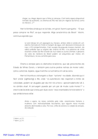 chegar, ou chegar depois que o filme já começou. Com tanto espaço disponível
                         retirado do auditório, os cinemas do Rio não são um negócio lucrativo, como
                         os nossos [...].26


                      Harriet lembra ainda que os turistas, em geral, fazem a pergunta : “O que
          posso comprar no Rio?, ao que responde: Algo característico do Brasil.” Assim,
          continua expondo que,


                               se você deseja ter um papagaio ou macaco, ambos estão à venda em um
                               enorme mercado em frente à margem da água, com dezesseis miniaturas de
                               ruas e 472 compartimentos. Com exceção do pequeno macaco marrom, do
                               sabiá cantador que se origina dos morros no Rio, e os pássaros de crista
                               escarlate vindos do Rio Grande do Sul, todos os outros animais e pássaros
                               da costa do nordeste do Brasil podem ser adquiridos por menos em
                               Pernambuco, no seu caminho para casa.



                      Chama a atenção para os diamantes brasileiros, que são provenientes do
          Estado de Minas Gerais, e também para outras pedras nativas de menor valor,
          como a ametista, topázio, água marinha e a turmalina em várias cores.

                      Harriet incentiva o estrangeiro a fazer “turismo” na cidade, dizendo que é
          fácil visitar (sightseeing) o Rio, onde “os automóveis não respeitam o limite de

          velocidade, podem ser alugados por dez mil réis a hora – aproximadamente U$ 3,
          no câmbio atual. A carruagem puxada por um par de mulas custa menos”27 e
          encerra declarando que visitou por duas vezes “essa encantadora terra brasileira” e
          que ambicionava voltar.


                               Antes e agora, no nosso caminho pela vida, encontramos homens e
                               mulheres com individualidade fascinantes, que seguem nesse mundo
                               distante dominando a cena. Por isso, o Rio de Janeiro é a cidade da atração,
                               da sedução.




          26   Idem, p. 211.
          27   Idem, p. 211.




PDF Creator - PDF4Free v2.0                                              http://www.pdf4free.com
 