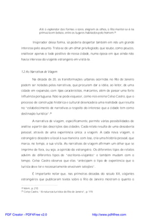 Até o esplendor das formas e cores alegram os olhos, o Rio manter-se-á na
                             primazia em beleza, entre os lugares habitados pelo homem.28


                       Inspirador dessa forma, só poderia despertar também em nós um grande
          interesse pelo assunto. Trata-se de um olhar privilegiado, que soube, como poucos,
          enaltecer apenas o lado positivo de nossa cidade, numa época em que ainda não
          havia interesse do viajante estrangeiro em visitá-la.



          1.2 As Narrativas de Viagem

                      Na década de 20, as transformações urbanas ocorridas no Rio de Janeiro
          podem ser notadas pelas narrativas, que procuram dar a idéia, ao leitor, de uma
          cidade em expansão, com tipos característicos, marcantes, além de passar uma forte
          influência portuguesa. Não se pode esquecer, como nos ensina Celso Castro, que o
          processo de construção histórica e cultural desencadeia uma realidade que resulta
          no “estabelecimento de narrativas a respeito do interesse que a cidade tem como
          destinação turística”.29

                      A narrativa de viagem, especificamente, permite várias possibilidades de
          análise a partir das descrições das cidades. Cada relato resulta de uma descoberta
          pessoal, através de uma experiência única: a viagem. A cada nova viagem, o
          estrangeiro descobre o local à sua maneira; com isso, cria uma história pessoal, que
          marca, no tempo, a sua visita. As narrativas de viagem afirmam um olhar que se
          imprime de fora, ou seja, a opinião do estrangeiro. Os diferentes tipos de relatos
          advêm de diferentes tipos de “escritores-viajantes” e também mudam com o
          tempo. Celso Castro observa que elas “antecipam o tipo de experiência que o
          turista deve ter e necessariamente envolvem seleções”.

                      É importante notar que, nas primeiras décadas do século XX, viajantes
          estrangeiros que publicaram textos sobre o Rio de Janeiro mostram o quanto o

          28   Idem, p. 210.
          29   Celso Castro, “A natureza turística do Rio de Janeiro”, p. 119.




PDF Creator - PDF4Free v2.0                                                  http://www.pdf4free.com
 