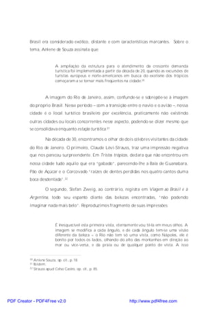 Brasil era considerado exótico, distante e com características marcantes. Sobre o
          tema, Anlene de Souza assinala que:


                           A ampliação da estrutura para o atendimento da crescente demanda
                           turística foi implementada a partir da década de 20, quando as excursões de
                           turistas europeus e norte-americanos em busca do exotismo dos trópicos
                           começaram a se tornar mais freqüentes na cidade.30



                    A imagem do Rio de Janeiro, assim, confunde-se e sobrepõe-se à imagem
          do próprio Brasil. Nesse período – com a transição entre o navio e o avião –, nossa
          cidade é o local turístico brasileiro por excelência, praticamente não existindo
          outras cidades ou locais concorrentes nesse aspecto, podendo-se dizer mesmo que
          se consolidava enquanto estação turística.31

                    Na década de 30, encontramos o olhar de dois célebres visitantes da cidade
          do Rio de Janeiro. O primeiro, Claude Lévi-Strauss, traz uma impressão negativa
          que nos pareceu surpreendente. Em Tristes trópicos, declara que não encontrou em
          nossa cidade tudo aquilo que era “gabado”, parecendo-lhe a Baía de Guanabara,
          Pão de Açúcar e o Corcovado “raízes de dentes perdidas nos quatro cantos duma
          boca desdentada”.32

                    O segundo, Stefan Zweig, ao contrário, registra em Viagem ao Brasil e à
          Argentina, todo seu espanto diante das belezas encontradas, “não podendo
          imaginar nada mais belo”. Reproduzimos fragmento de suas impressões:



                           É inesquecível esta primeira vista, eternamente vou tê-la em meus olhos. A
                           imagem se modifica a cada ângulo, e de cada ângulo tem-se uma visão
                           diferente da beleza – o Rio não tem só uma vista, como Nápoles, ele é
                           bonito por todos os lados, olhando do alto das montanhas em direção ao
                           mar ou vice-versa, e da praia ou de qualquer ponto de vista. A isso


          30 Anlene Souza, op. cit., p. 18.
          31 Ibidem.
          32 Strauss apud Celso Castro, op. cit., p. 85.




PDF Creator - PDF4Free v2.0                                         http://www.pdf4free.com
 