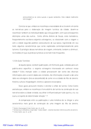 acrescentam-se as cores suaves e quase cantantes. Esta cidade realmente
                         tem magia.33



                   Conclui-se que, embora se reconheça a necessidade de se levarem em conta
          as narrativas para a elaboração da imagem turística da cidade, devem-se
          reconhecer também as individualidades que elas guardam, com suas conseqüentes
          distinções umas das outras. Como afirma Anlene de Souza, estes narradores,
          freqüentemente escritores-viajantes estrangeiros, se relacionam com a viagem e
          com a cidade segundo padrões socioculturais de sua época, registrando em seu
          texto algumas características que serão exploradas contemporaneamente pelo
          turismo. O prestígio dessas narrativas de viagem, entretanto, tendem a diminuir,
          na medida em que as práticas turísticas se tornam mais freqüentes.



          1.3 Os Guias Turísticos

                   Já àquela época, existiam publicações, em forma de guias, voltadas para um
          público-alvo específico: o viajante estrangeiro interessado em conhecer nossa
          cidade.34 Estes manuais sobre a cidade procuravam dar conta das diversas
          informações úteis a serem dadas aos visitantes. As informações visavam a dar uma
          idéia ao estrangeiro (leia-se desconhecido) de como era a cidade do Rio de Janeiro:
          história, cultura, hospedagem, roteiros e passeios nessa época.

                   Esses guias procuram mesmo é orientar o olhar do turista. Celso Castro
          assinala que, embora se reconheça o livre-arbítrio do turista na construção de sua
          narrativa sobre a cidade visitada, seu olhar é influenciado por tudo que leu, viu ou
          ouviu a respeito de determinada ‘atração’”.35

                   A comparação entre as publicações é uma tentativa de se chegar a uma
          característica mais geral de construção de uma imagem do Rio de Janeiro,

          33 Stefan Zweig apud Celso Castro, op. cit., p. 85.
          34 Sempre que utilizamos a expressão “nossa cidade”, estamos fazendo referência ao Rio de Janeiro.
          35 Celso Castro, op. cit., p. 84.




PDF Creator - PDF4Free v2.0                                             http://www.pdf4free.com
 