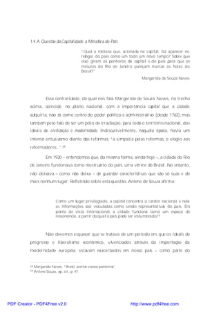 1.4 A Questão da Capitalidade: a Metáfora do País

                                            “Qual a roldana que, acionada na capital, faz aparecer no
                                            relógio do país como um todo um novo tempo? Sobre que
                                            eixo giram os ponteiros da capital e do país para que os
                                            minutos do Rio de Janeiro pareçam marcar as horas do
                                            Brasil?”
                                                                           Margarida de Souza Neves




                      Essa centralidade, da qual nos fala Margarida de Souza Neves, no trecho
          acima, coincide, no plano nacional, com a importância capital que a cidade
          adquiria, não só como centro do poder político e administrativo (desde 1763), mas
          também pelo fato de ser um pólo de irradiação, para todo o território nacional, dos
          ideais de civilização e modernidade. Indiscutivelmente, naquela época, havia um
          intenso entusiasmo diante das reformas: “a simpatia pelas reformas, o elogio aos
          reformadores...”.38

                      Em 1920 – entendemos que, da mesma forma, ainda hoje –, a cidade do Rio
          de Janeiro funcionava como mostruário do país, uma vitrine do Brasil. No entanto,
          não deixava – como não deixa – de guardar características que são só suas e de
          mais nenhum lugar. Refletindo sobre esta questão, Anlene de Souza afirma:



                            Como um lugar privilegiado, a capital concentra o caráter nacional, e nela
                            as informações são veiculadas como sendo representativas do país. Do
                            ponto de vista internacional, a cidade funciona como um espaço de
                            ressonância, a partir do qual o país pode ser vislumbrado.39



                      Não devemos esquecer que se tratava de um período em que os ideais de
          progresso e liberalismo econômico, vivenciados através da importação da
          modernidade européia, estavam exacerbados em nosso país – como parte do


          38   Margarida Neves, “Brasil, acertai vossos ponteiros”.
          39   Anlene Souza, op. cit., p. 47.




PDF Creator - PDF4Free v2.0                                           http://www.pdf4free.com
 