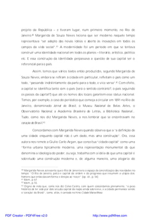 projeto da República – e tiveram lugar, num primeiro momento, no Rio de
          Janeiro.40 Margarida de Souza Neves leciona que ser moderno naquele tempo
          representava “ser adepto das novas idéias e aberto às inovações em todos os
          campos da vida social”.41 A modernidade foi um período em que se tentava
          construir uma identidade nacional em todos os planos – literário, artístico, político
          etc. E essa construção da identidade perpassava a questão de sua capital ser o
          referencial para o país.

                   Assim, temos que vários textos então produzidos, segundo Margarida de
          Souza Neves, embora se refiram à cidade em particular, refletiam o país como um
          todo, “passando indistintamente da parte para o todo, e vice-versa”.42 Com efeito,
          a capital se identifica tanto com o país (será o sentido contrário?, o país seguindo
          os passos da capital?) que até os nomes dos locais garantem esse status nacional.
          Temos, por exemplo, o caso do periódico que começa a circular em 1891 no Rio de
          Janeiro, denominado Jornal do Brasil, o Museu Nacional de Belas Artes, o
          Observatório Nacional, a Academia Brasileira de Letras, a Biblioteca Nacional...
          Tudo, como nos diz Margarida Neves, a nos lembrar que se encontravam no
          coração do Brasil. 43

                   Concordamos com Margarida Neves quando observa que a “a definição de
          uma cidade enquanto capital não é um dado, mas uma construção”. Ora, essa
          autora nos remete a Giulio Carlo Argan, que conceitua “cidade-capital” como uma
          “forma urbana tipicamente moderna, uma representação monumental do que
          denomina a ideologia do poder, ou seja, trabalha com a idéia de que uma capital é
          sobretudo uma construção moderna e, de alguma maneira, uma alegoria do


          40 Margarida Neves acrescenta que o Rio de Janeiroera o espaço da concretizaçã o das novidades no
          tempo: “O Rio de Janeiro, palco e capi tal da ordem e do progresso que resumem a utopia d os
          homens que então davam forma e direção ao ‘novo’” (op. cit., p. 54).
          41 Idem, p. 67.
          42 Idem, p. 55.
          43 Digno de nota que, como nos diz Celso Ca stro, com quem concordamos plenamente, “o peso

          histórico de ter sido p or dois sé culos capi tal da nação ainda sobrevive, e a cidade permanece sendo
          o ‘coração’ do Brasil”, como, aliás, é cantado no hino Cidade Maravilhosa.




PDF Creator - PDF4Free v2.0                                               http://www.pdf4free.com
 